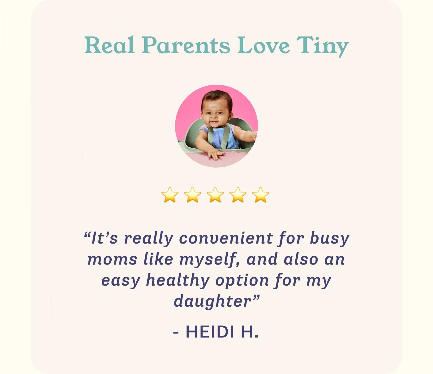 Real Parents Love Tiny. ⭐⭐⭐⭐⭐ "It's really convenient for busy moms like myself, and also an easy healthy option for my daughter" - HEIDI H.     ⭐⭐⭐⭐⭐ "A meal gamechanger! Every meal is fresh, organic, and creative" - DANIELLE     ⭐⭐⭐⭐⭐ "My little girl is such an adventurous eater and I attribute it to Tiny!" - AMELIA D.