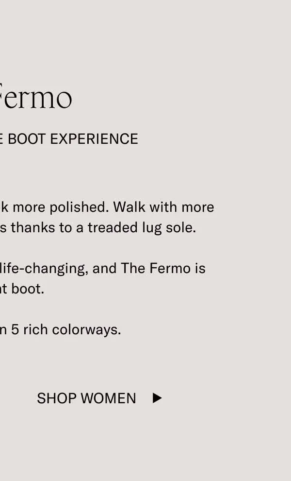 The Fermo A Transformative Boot Experience You’ll feel more comfortable. Look more polished. Walk with more confidence through icy patches thanks to a treaded lug sole.  In winter, the right boot can be life-changing, and The Fermo is the right boot.  It’s also available in 5 rich colorways. Shop Women