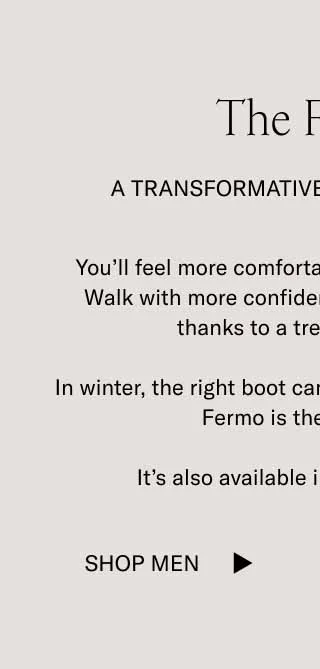 The Fermo A Transformative Boot Experience You’ll feel more comfortable. Look more polished. Walk with more confidence through icy patches thanks to a treaded lug sole.  In winter, the right boot can be life-changing, and The Fermo is the right boot.  It’s also available in 5 rich colorways. Shop Men