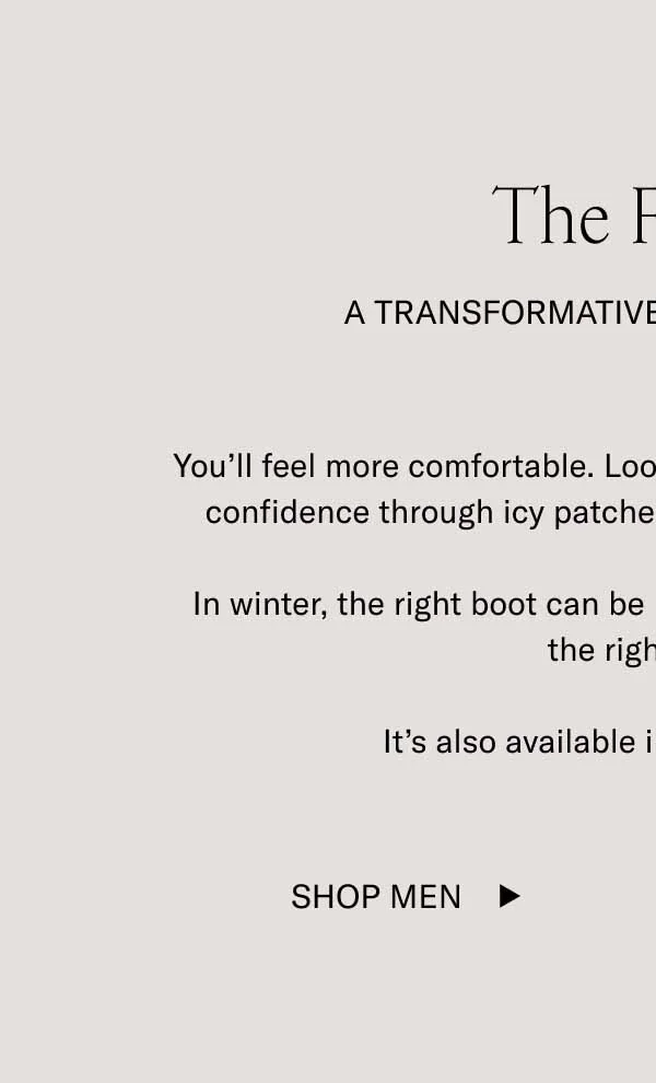 The Fermo A Transformative Boot Experience You’ll feel more comfortable. Look more polished. Walk with more confidence through icy patches thanks to a treaded lug sole.  In winter, the right boot can be life-changing, and The Fermo is the right boot.  It’s also available in 5 rich colorways. Shop Men