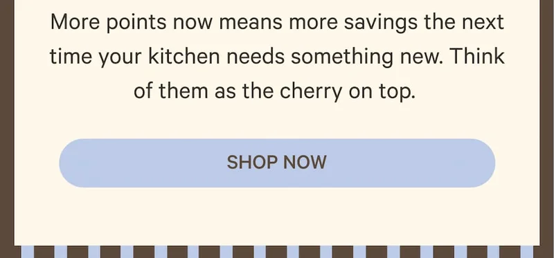 More points now means more savings the next time your kitchen needs something new. Think of them as the cherry on top.&nbsp;| Shop Now