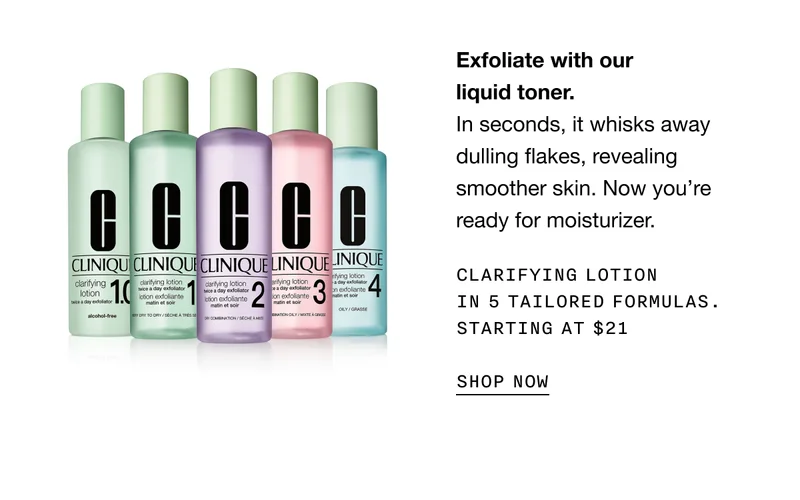 Exfoliate with our liquid toner. In seconds, it whisks away dulling flakes, revealing smoother skin. Now you’re ready for moisturizer. CLARIFYING LOTION IN 5 TAILORED FORMULAS. STARTING AT $21 SHOP NOW