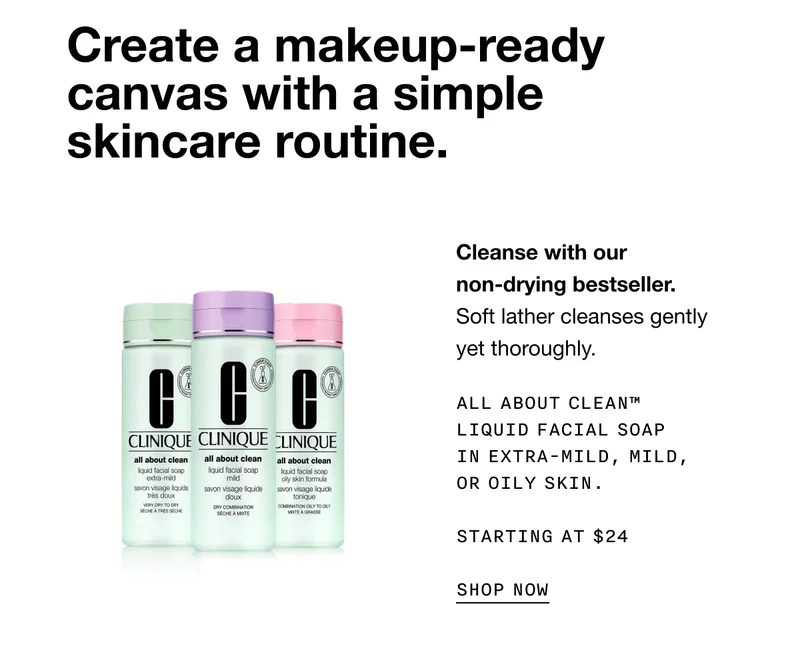 Create a makeup-ready canvas with a simple skincare routine. Cleanse with our non-drying bestseller. Soft lather cleanses gently yet thoroughly. ALL ABOUT CLEAN TM LIQUID FACIAL SOAP IN EXTRA-MILD, MILD, OR OILY SKIN. STARTING AT $24 SHOP NOW