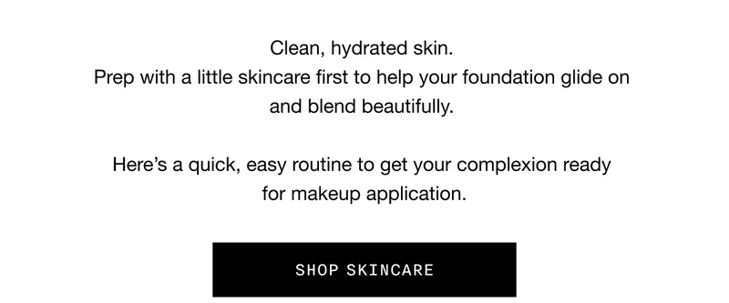 Clean, hydrated skin. Prep with a little skincare first to help your foundation glide on and blend beautifully. Here’s a quick, easy routine to get your complexion ready for makeup application. SHOP SKINCARE