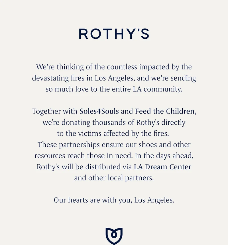 Weβre thinking of the countless impacted by the devastating fires in Los Angeles, and weβre sending so much love to the entire LA community. Together with Soles4Souls and Feed the Children, we're donating thousands of Rothy's directlyβ¨to the victims affected by the fires. These partnerships ensure our shoes and other resources reach those in need. In the days ahead,β¨Rothy's will be distributed via LA Dream Center and other local partners. Our hearts are with you, Los Angeles. Weβre thinking of the countless impacted by the devastating fires in Los Angeles, and weβre sending so much love to the entire LA community. Together with Soles4Souls and Feed the Children, we're donating thousands of Rothy's directlyβ¨to the victims affected by the fires. These partnerships ensure our shoes and other resources reach those in need. In the days ahead,β¨Rothy's will be distributed via LA Dream Center and other local partners. Our hearts are with you, Los Angeles.