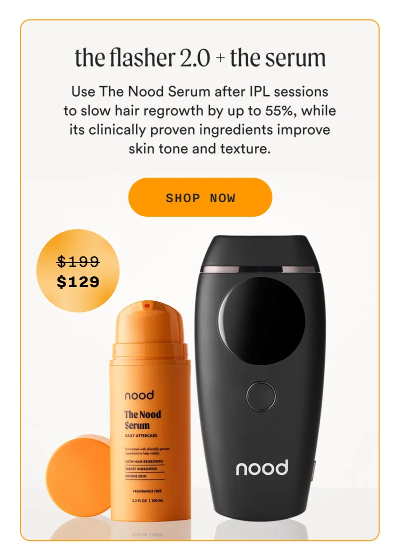 the flasher 2.0 + the serum - Use The Nood Serum after IPL sessions to slow hair regrowth by up to 55%, while its clinically proven ingredients improve skin tone and texture. - SHOP NOW - (Retail Price = $199, Sale Price = $129)