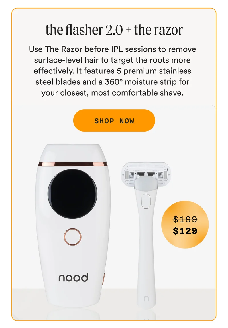 the flasher 2.0 + the razor - Use The Razor before IPL sessions to remove surface-level hair to target the roots more effectively. It features 5 premium stainless steel blades and a 360° moisture strip for your closest, most comfortable shave. - SHOP NOW - (Retail Price = $199 - Sale Price = $129)