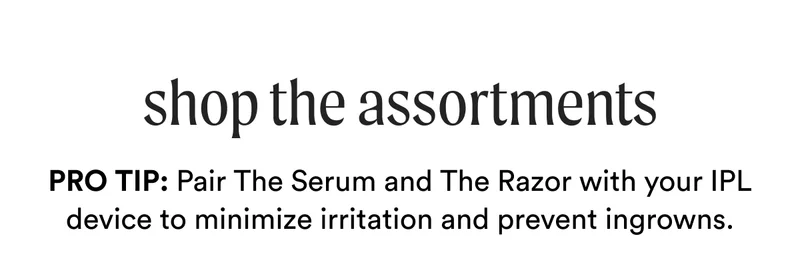 shop the Assortments - Pro Tip: Pair The Serum and The Razor with your IPL device to minimize irritation and prevent ingrowns.
