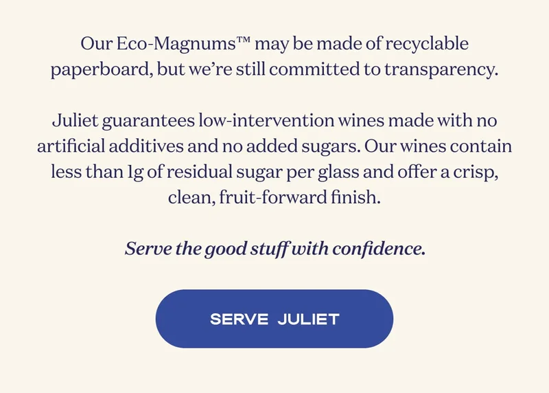 Our Eco-Magnums™ may be made of recyclable paperboard, but we’re still committed to transparency.  Juliet guarantees low-intervention style wines produced with zero artificial preservatives or added sweeteners, with less than 1 gram of naturally occurring wine grape sugar for a crisp, clean, fruit-forward finish.  Serve the good stuff with confidence. | SERVE JULIET