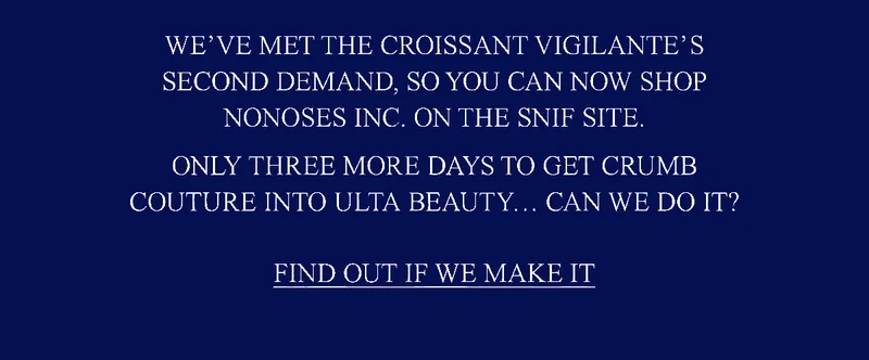 We’ve met the Croissant Vigilante’s second demand and are no longer gatekeeping Nonoses, Inc. You can now find our Secret Menu on the Snif site.  We have three more days to bring Crumb Couture onto shelves in Ulta Beauty… can we do it?