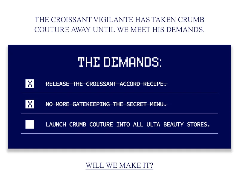 THE CROISSANT VIGILANTE HAS TAKEN CRUMB COUTURE AWAY UNTIL WE MEET HIS DEMANDS.  1. RELEASE THE CROISSANT ACCORD RECIPE. 2. NO MORE GATEKEEPING THE SECRET MENU. 3. LAUNCH CRUMB COUTURE INTO ALL ULTA BEAUTY STORES.
