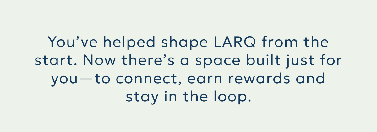 You’ve helped shape LARQ from the start. Now there’s a space built just for you—to connect, earn rewards and stay in the loop.You’ve helped shape LARQ from the start. Now there’s a space built just for you—to connect, earn rewards and stay in the loop.
