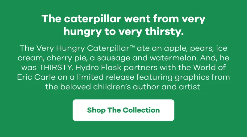 The caterpillar went from very hungry to very thirsty. The very hungry caterpillar ate an apple, pears, ice cream, cherry pie, a sausage and watermelon. And, he was THIRSTY. Hydro Flask partners with the World of Eric Carle on a limited release featuring graphics from the beloved children’s author and artist. | Shop The Collection