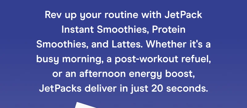 Rev up your routine with JetPack Instant Smoothies, Protein Smoothies, and Lattes. Whether it's a busy morning, a post-workout refuel, or an afternoon energy boost, JetPacks deliver in just 20 seconds.