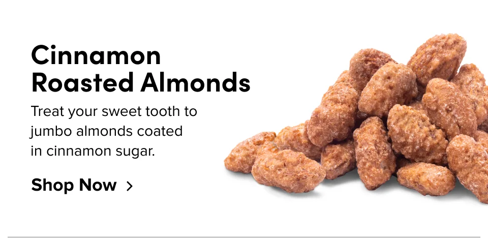 Cinnamon  Roasted Almonds Treat your sweet tooth to  jumbo almonds coated  in cinnamon sugar. Shop Now