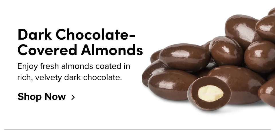 Dark Chocolate-Covered Almonds Enjoy fresh almonds coated in rich, velvety dark chocolate. Shop Now
