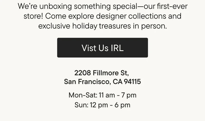 We’re unboxing something special—our first-ever store! Come explore designer collections and exclusive holiday treasures in person.Visit Us IRL. 2208 Fillmore St, San Francisco, CA 94115. Mon-Sat: 11 am-7 pm. Sun: 12 pm-6 pm