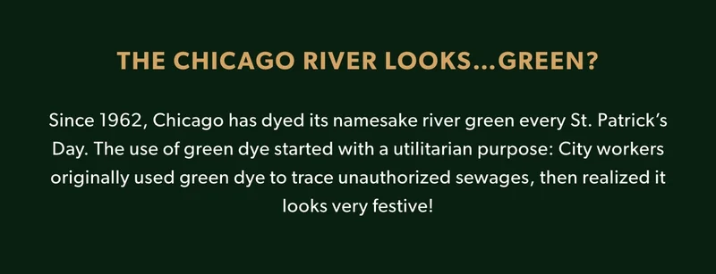THE CHICAGO RIVER LOOKS…GREEN?  Since 1962, Chicago has dyed its namesake river green every St. Patrick’s Day. The use of green dye started with a utilitarian purpose: City workers originally used green dye to trace unauthorized sewages, then realized it looks very festive!