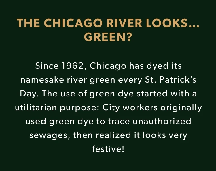 THE CHICAGO RIVER LOOKS…GREEN? Since 1962, Chicago has dyed its namesake river green every St. Patrick’s Day. The use of green dye started with a utilitarian purpose: City workers originally used green dye to trace unauthorized sewages, then realized it looks very festive!