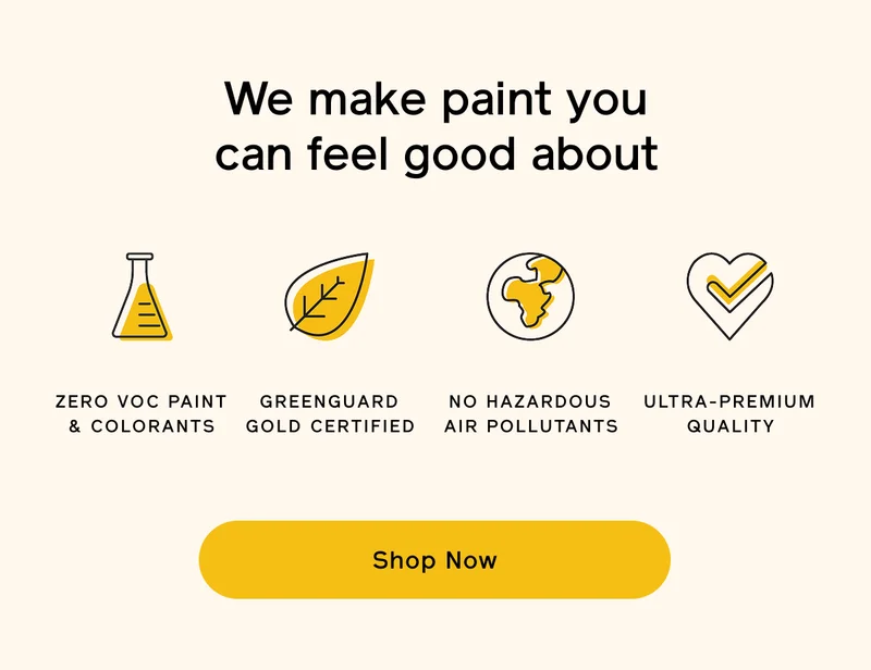 We make paint you can feel good about. ZERO VOC PAINT & COLORANTS, GREENGUARD GOLD CERTIFIED, NO HAZARDOUS AIR POLLUTANTS, ULTRA-PREMIUM QUALITY. Shop Now