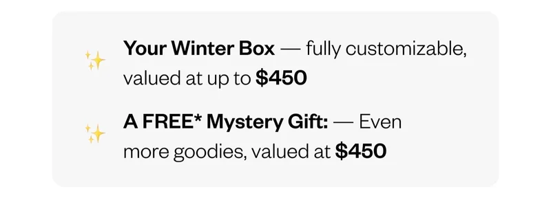 Your Winter Box — fully customizable, valued at up to $450 | A FREE* Mystery Gift: — Even more goodies, valued at $450