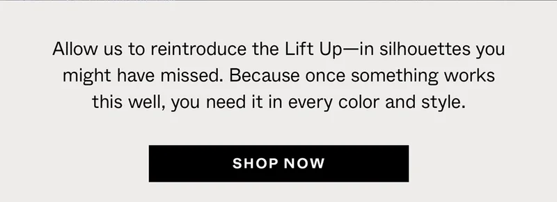 Allow us to reintroduce the Lift Up—in silhouettes you might have missed. Because once something works this well, you need it in every color and style.