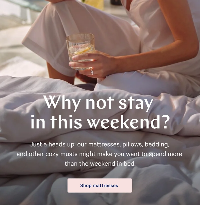 Why not stay in this weekend? >>  Just a heads up: our mattresses, pillows, bedding, and other cozy musts might make you want to spend more than the weekend in bed. >> Shop now >>