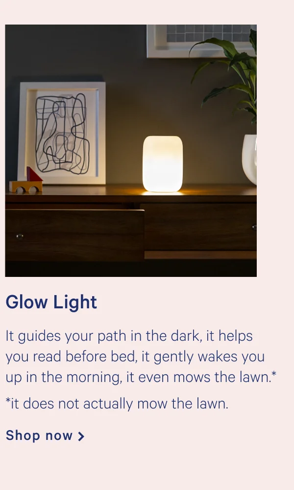 Glow Light >> It guides your path in the dark, it helps you read before bed, it gently wakes you up in the morning, it even mows the lawn.*  *it does not actually mow the lawn. >> Shop now >>