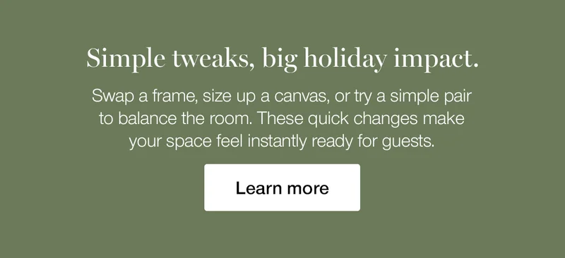 Simple tweaks, big holiday impact. Swap a frame, size up a canvas, or try a simple pair to balance the room. These quick changes make your space feel instantly ready for guests.