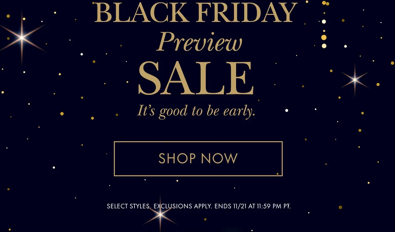 Black Friday Preview Sale It's good to be early. SELECT STYLES. EXCLUSIONS APPLY. ENDS 11/21 AT 11:59 PM PT.