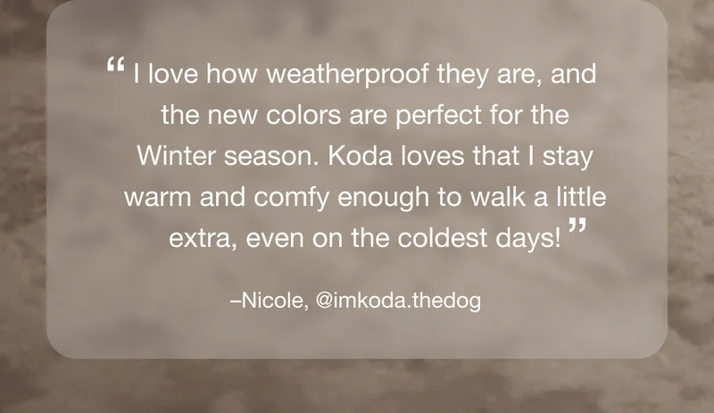 "I love how weatherproof they are, and the new colors are perfect for the Winter season. Koda loves that I stay warm and comfy enough to walk a little extra, even on the coldest days!" -Nicole, @imkoda.thedog
