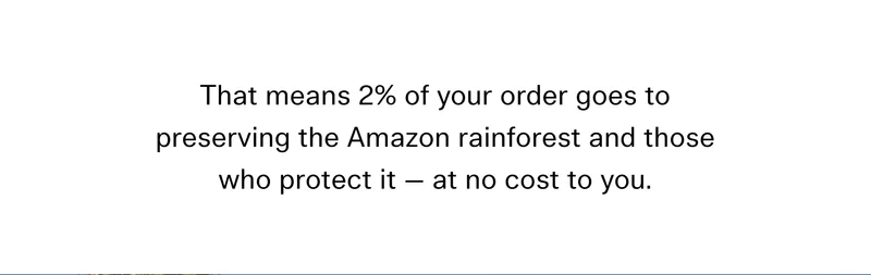That means 2% of your order goes to preserving the Amazon rainforest and those who protect it — at no extra cost to you.
