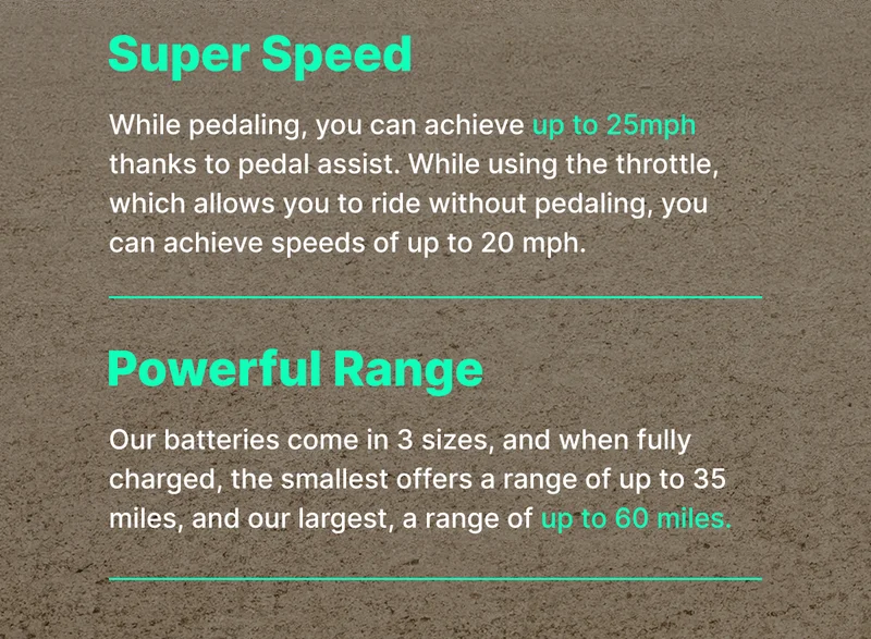 Super Speed While pedaling, you can achieve up to 25 mph thanks to pedal assist. While using the throttle, which allows you to ride without pedaling, you can achieve speeds of up to 20 mph.  Powerful Range Our batteries come in 3 sizes, and when fully charged, the smallest offers a range of up to 35 miles, and our largest, a range of up to 60 miles.
