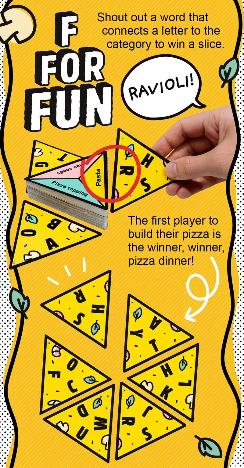 F For Fun! Shout out a word that connects a letter to the category to win a slice. The first player to build their pizza is the winner, winner, pizza dinner!