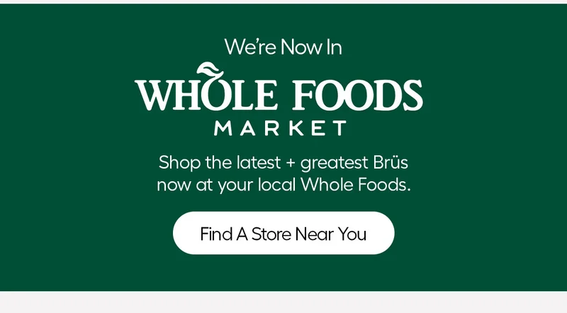 We're Now In Whole Foods Market. Shop the latest + greatest Brüs now at your local Whole Foods. - Find A Store Near You