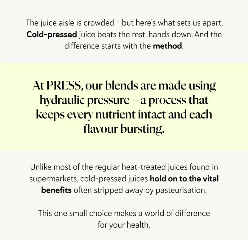 The juice aisle is crowded – but here’s what sets us apart. Cold-pressed juice beats the rest, hands down. And the difference starts with the method. At PRESS, our blends are made using hydraulic pressure – a process that keeps every nutrient intact and every flavour bursting.  Unlike most of the regular heat-treated juices found in supermarkets, cold-pressed juices hold onto the vital benefits often stripped away by pasteurisation. This one small choice makes a world of difference for your health.