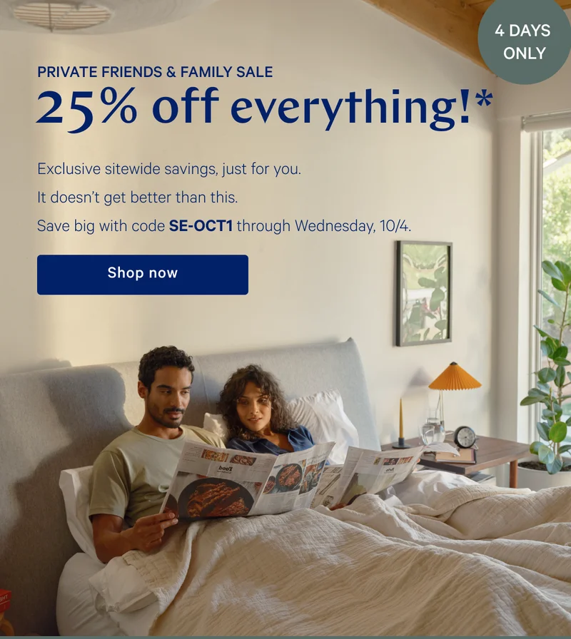 [4 DAYS ONLY] >> PRIVATE FRIENDS & FAMILY SALE >> 25% off everything!* >> Exclusive sitewide savings, just for you. It doesn't get better than this. Save big with code SE-OCT1 through Wednesday, 10/4. >> Shop now >>