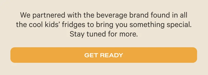 We partnered with the beverage brand found in all   the cool kids’ fridges to bring you something special.   Stay tuned for more. - Get Ready