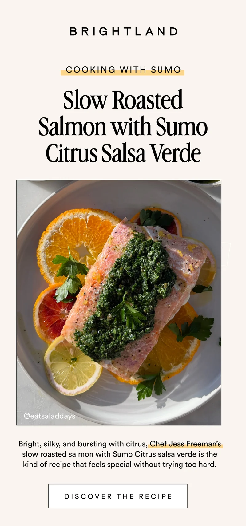 COOKING WITH SUMO Slow Roasted Salmon with Sumo Citrus Salsa Verde this is a very limited run @eatsaladdays Bright, silky, and bursting with citrus, Chef Jess Freeman’s slow roasted salmon with Sumo Citrus salsa verde is the kind of recipe that feels special without trying too hard. DISCOVER THE RECIPE