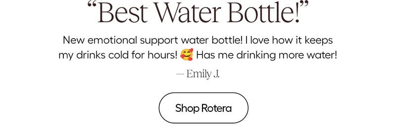"Best Water Bottle" New emotional support waterbottle! I love how it keeps my drinks cold for hours! has me drinking more water! - Emily J.- Shop Rotera