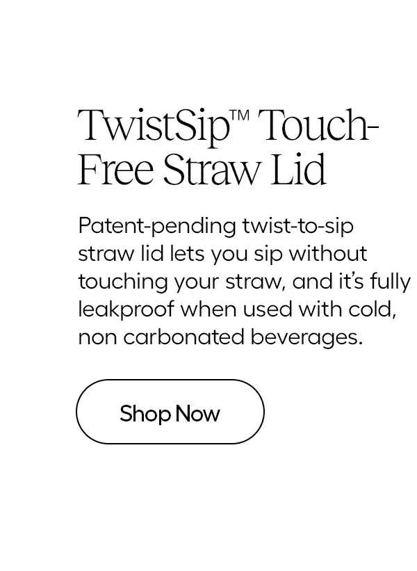 TwistSip™ Touch-Free Straw Lid- Patent pending twist-to-sip straw lid lets you sip without touching your straw, and it's fuly leakproof when used with cold, no carbonated beverages.