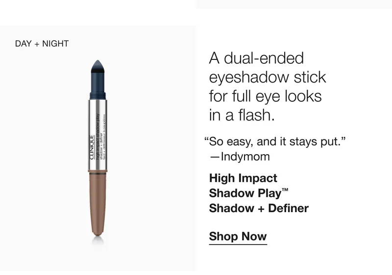 DAY + NIGHT A dual-ended eyeshadow stick for full eye looks in a flash. So easy, and it stays put. -Indymom High Impact Shadow Play™ Shadow + Definer Shop Now