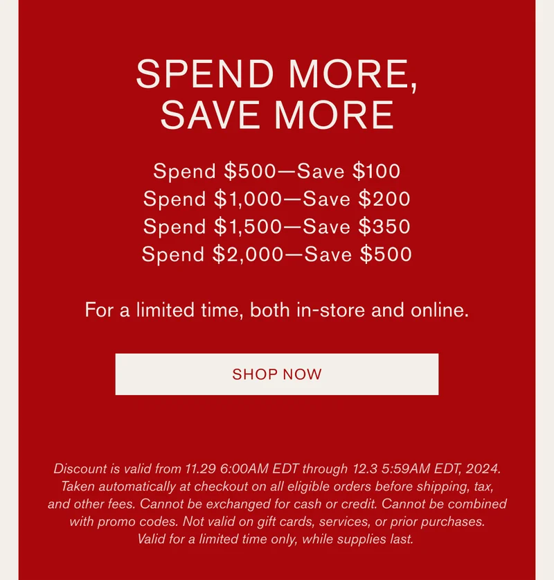 SPEND MORE, SAVE MORE | Spend $500-Save $100 | Spend $1,000-Save $200 | Spend $1,500-Save $350 | Spend $2,000-Save $500 | For a limited time, both in-store and online. [SHOP NOW] | Discount is valid from 11.29 6:00AM EDT through 12.3 5:59AM EDT, 2024. Taken automatically at checkout on all eligible orders before shipping, tax, and other fees. Cannot be exchanged for cash or credit. Cannot be combined with promo codes. Not valid on gift cards, services, or prior purchases. Valid for a limited time only, while supplies last.
