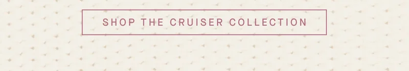 SHOP THE CRUISER COLLECTION