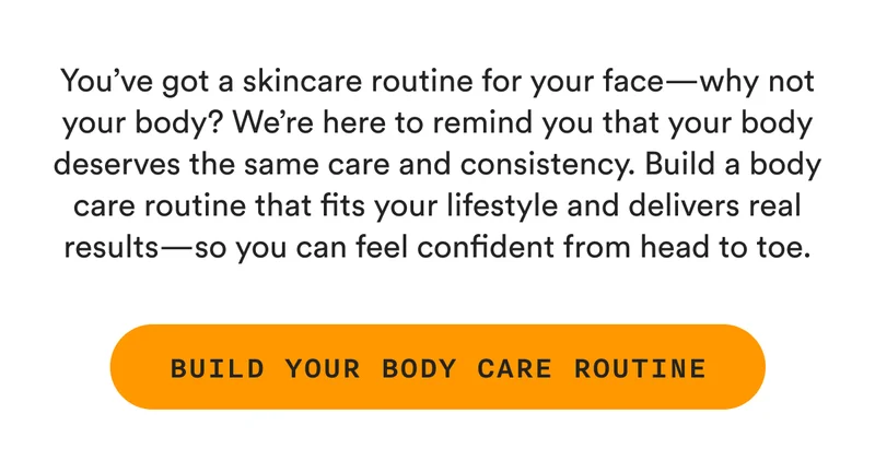 You’ve got a skincare routine for your face—why not your body? We’re here to remind you that your body deserves the same care and consistency. Build a body care routine that fits your lifestyle and delivers real results—so you can feel confident from head to toe. - BUILD YOUR BODY CARE ROUTINE