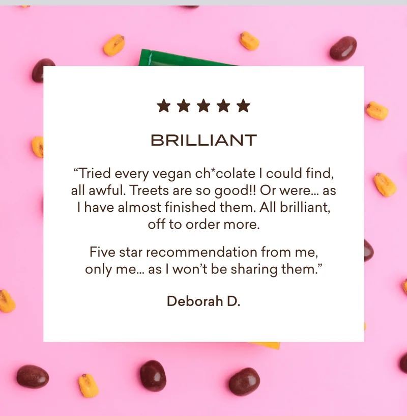 “Tried every vegan chocolate I could find, all awful. Treets are so good!! Or were… as I have almost finished them. All brilliant, off to order more. Five star recommendation from me, only me… as I won’t be sharing them.”  Deborah D.