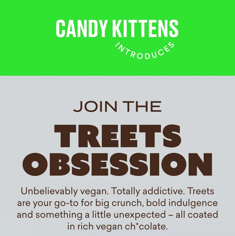 Join the Treets obsession  Unbelievably vegan. Totally addictive. Treets are our go-to for big crunch, bold indulgence and something a little unexpected – all coated in rich vegan ch*colate.