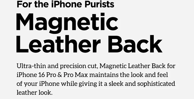 For the iPhone purists. Magnetic Leather Back. Ultra-thin and precision cut, Magnetic Leather Back for iPhone 16 Pro & Pro Max maintains the look and feel of your iPhone while giving it a sleek sophisticated leather look.