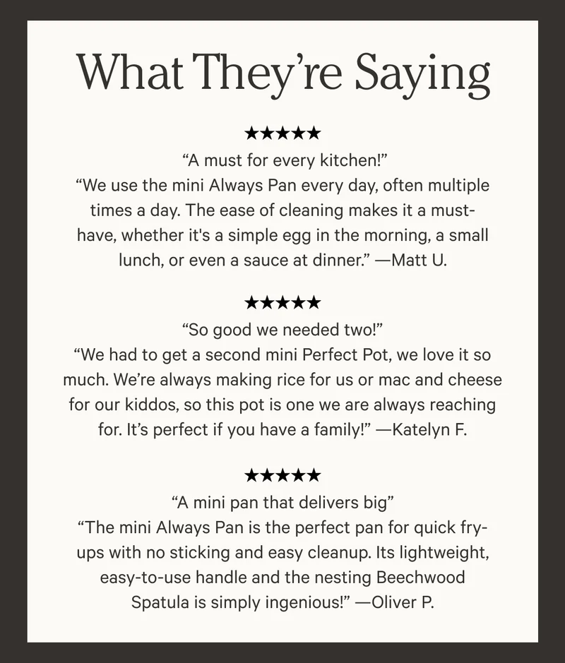 What They're Saying: Five Stars - A must for every kitchen! "We use the mini Always Pan every day, often multiple times a day. The ease of cleaning makes it a must0have, whether it's a simple egg in the morning, a small lunch, or even a sauce at dinner." - Matt U.
