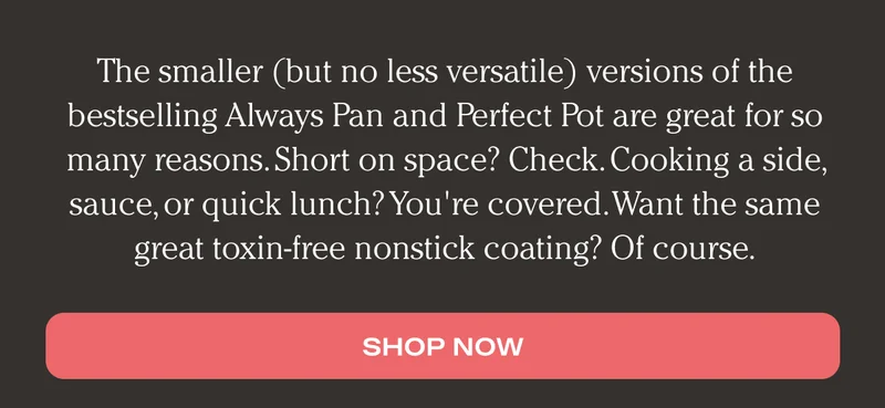The smaller (but no less versatile) versions of the bestselling Always Pan and Perfect Pot are great for so many reasons. Short on space? Check. Cooking a side, sauce, or quick lunch? You're covered. Want the same great toxin-free nonstick coating? Of course. - Shop Now
